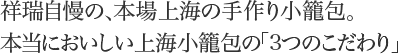 祥瑞自慢の、本場上海の手作り小籠包。
本当においしい上海小籠包の「3 つのこだわり」